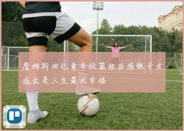 詹姆斯回忆童年投篮经历感慨子女成长是人生最大幸福